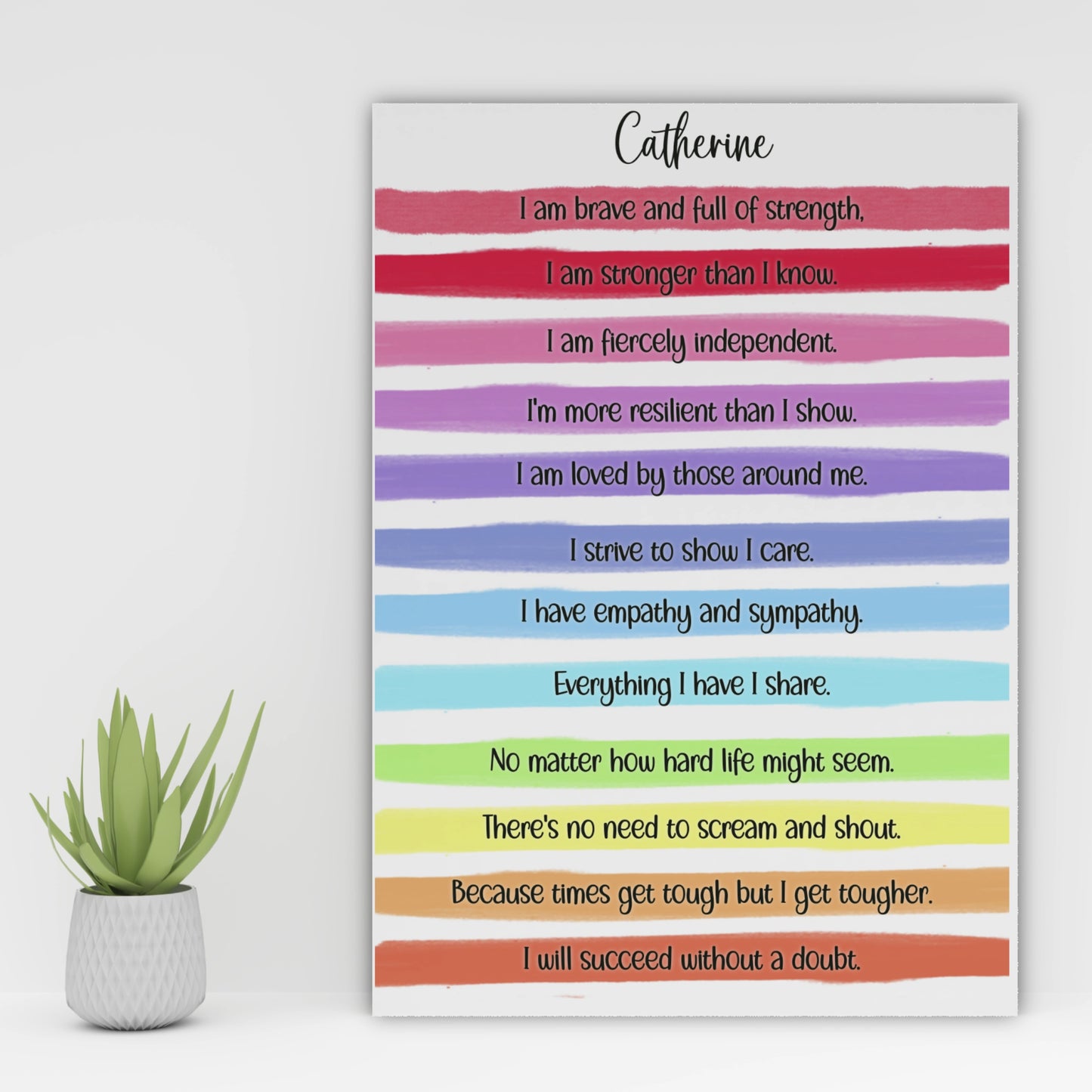 A personalised print with a gorgeous bright rainbow stripe design and an uplifting, motivational verse that reads:
"I am brave and full of strength.

I am stronger than I know.

I am fiercely independent.

I'm more resilient than I show.

I am loved by those around me.

I strive to show I care.

I have empathy and sympathy.

Everything I have I share.

No matter how hard life might seem.

There's no need to scream and shout.

Because times get tough but I get tougher.

I will succeed without a doubt."