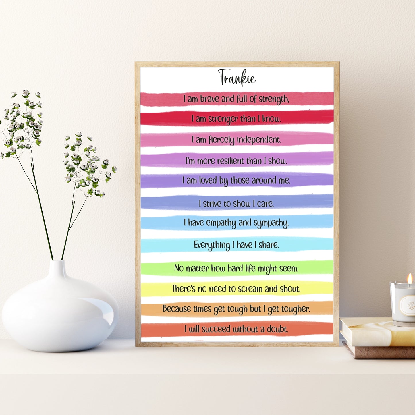 A personalised print with a gorgeous bright rainbow stripe design and an uplifting, motivational verse that reads:
"I am brave and full of strength.

I am stronger than I know.

I am fiercely independent.

I'm more resilient than I show.

I am loved by those around me.

I strive to show I care.

I have empathy and sympathy.

Everything I have I share.

No matter how hard life might seem.

There's no need to scream and shout.

Because times get tough but I get tougher.

I will succeed without a doubt."