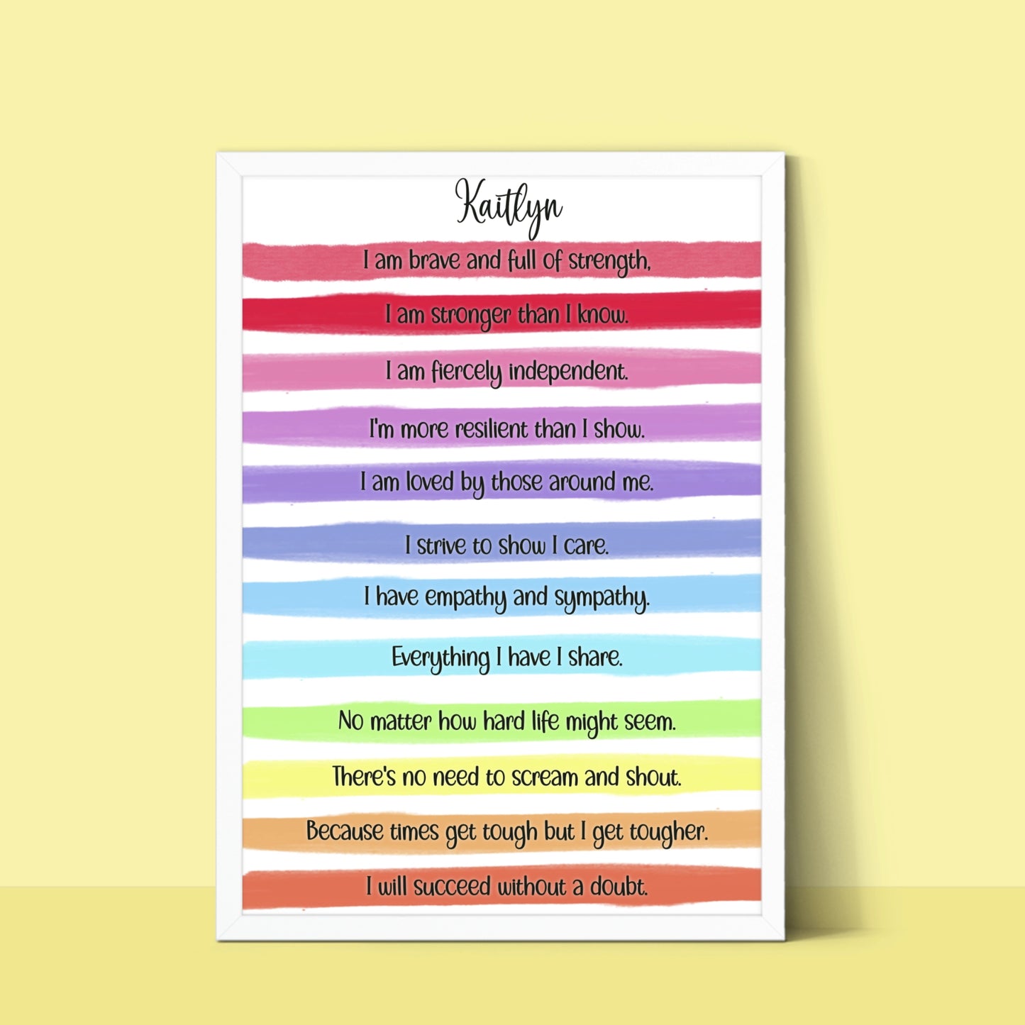 A personalised print with a gorgeous bright rainbow stripe design and an uplifting, motivational verse that reads:
"I am brave and full of strength.

I am stronger than I know.

I am fiercely independent.

I'm more resilient than I show.

I am loved by those around me.

I strive to show I care.

I have empathy and sympathy.

Everything I have I share.

No matter how hard life might seem.

There's no need to scream and shout.

Because times get tough but I get tougher.

I will succeed without a doubt."