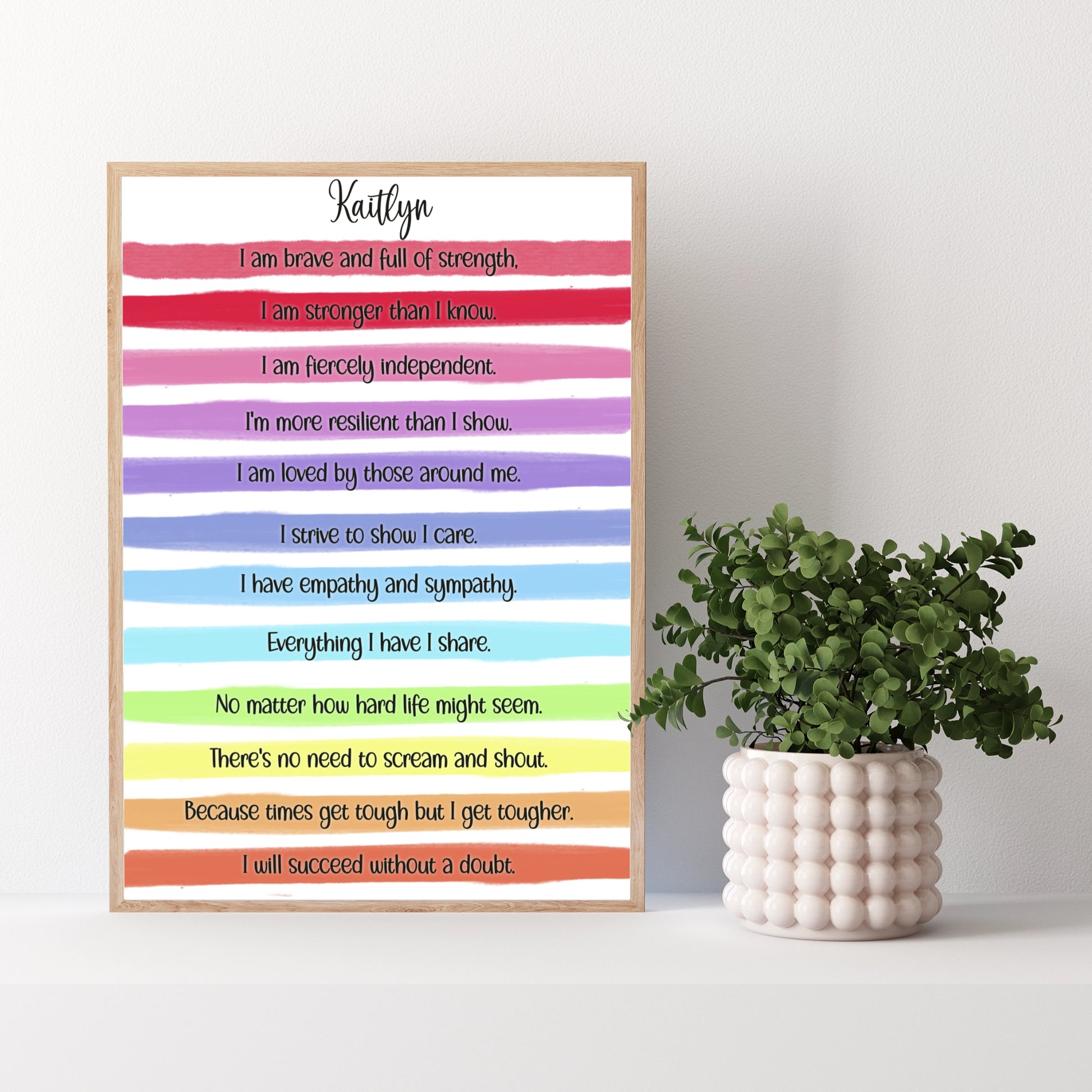 A personalised print with a gorgeous bright rainbow stripe design and an uplifting, motivational verse that reads:
"I am brave and full of strength.

I am stronger than I know.

I am fiercely independent.

I'm more resilient than I show.

I am loved by those around me.

I strive to show I care.

I have empathy and sympathy.

Everything I have I share.

No matter how hard life might seem.

There's no need to scream and shout.

Because times get tough but I get tougher.

I will succeed without a doubt."