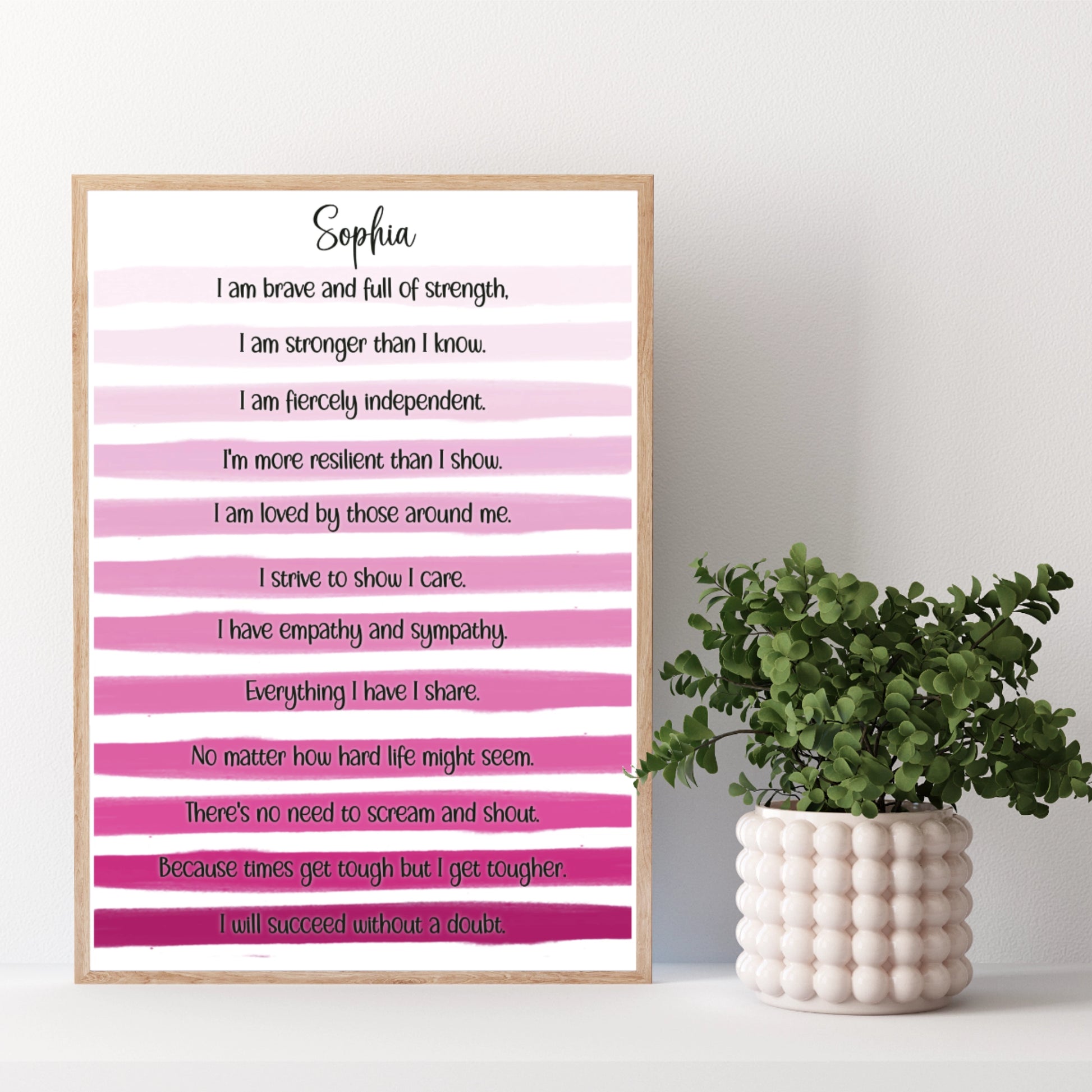 Pink stripe unframed print personalised with the poem: "I am brave and full of strength.

I am stronger than I know.

I am fiercely independent.

I'm more resilient than I show.

I am loved by those around me.

I strive to show I care.

I have empathy and sympathy.

Everything I have I share.

No matter how hard life might seem.

There's no need to scream and shout.

Because times get tough but I get tougher.

I will succeed without a doubt."